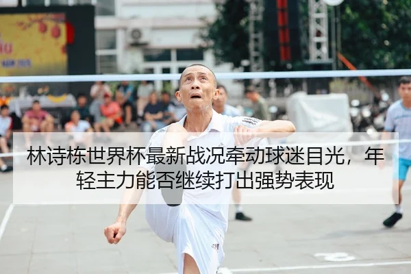 林诗栋世界杯最新战况牵动球迷目光，年轻主力能否继续打出强势表现