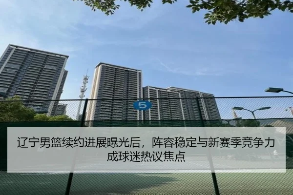 辽宁男篮续约进展曝光后，阵容稳定与新赛季竞争力成球迷热议焦点 - kaiyun